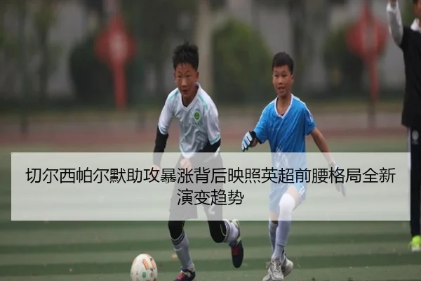 切尔西帕尔默助攻暴涨背后映照英超前腰格局全新演变趋势