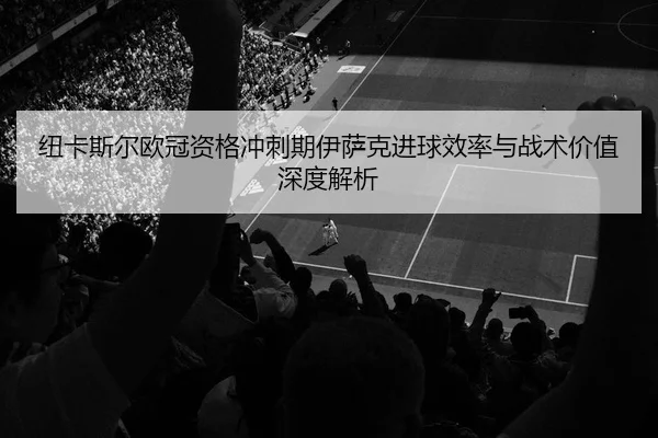 纽卡斯尔欧冠资格冲刺期伊萨克进球效率与战术价值深度解析