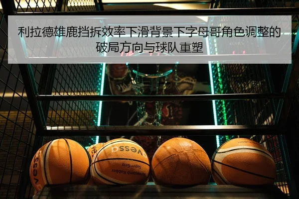 利拉德雄鹿挡拆效率下滑背景下字母哥角色调整的破局方向与球队重塑
