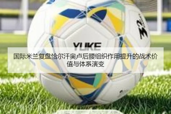 国际米兰复盘恰尔汗奥卢后腰组织作用提升的战术价值与体系演变