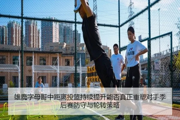 雄鹿字母哥中距离投篮持续提升能否真正重塑对手季后赛防守与轮转策略