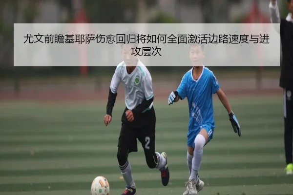 尤文前瞻基耶萨伤愈回归将如何全面激活边路速度与进攻层次
