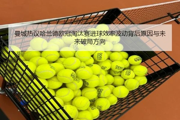 曼城热议哈兰德欧冠淘汰赛进球效率波动背后原因与未来破局方向