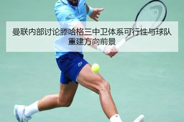 曼联内部讨论滕哈格三中卫体系可行性与球队重建方向前景