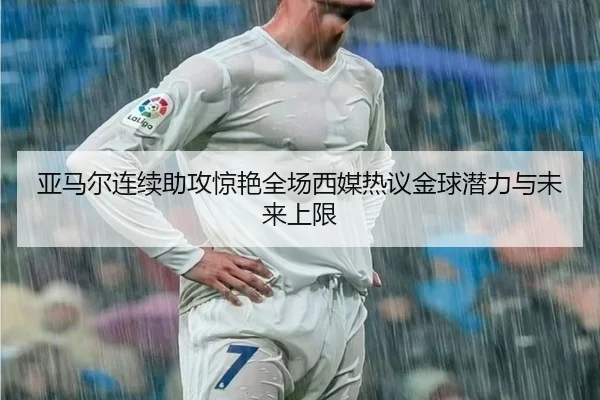 亚马尔连续助攻惊艳全场西媒热议金球潜力与未来上限